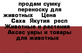 продам сумку переноску для животных  › Цена ­ 1 800 - Саха (Якутия) респ. Животные и растения » Аксесcуары и товары для животных   